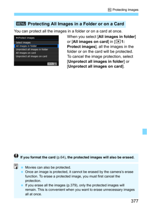 Page 377377
K Protecting Images
You can protect all the images in a folder or on a card at once.When you select [
All images in folder] 
or [All images on card] in [31: 
Protect images
], all the images in the 
folder or on the card will be protected.
To cancel the image protection, select 
[
Unprotect all images in folder] or 
[
Unprotect all images on card].
3  Protecting All Images in a Folder or on a Card
If you format the card  (p.64), the protected images will also be erased.
Movies can also be...
