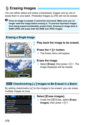 Page 378378
You can either select and erase unnecessary images one by one or 
erase them in one batch. Protected images (p.376) will not be erased.
1Play back the image to be erased.
2Press the  button.
The Erase menu will appear.
3Erase the image.
Select [Erase], then press . The 
image displayed will be erased.
By adding checkmarks [
X] to the images to be erased, you can erase multiple images at once.
1Select [Erase images].
Under the [31] tab, select [Erase 
images
], then press .
L Erasing Images
Erasing...