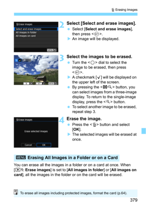 Page 379379
L Erasing Images
2Select [Select and erase images].
Select [Select and erase images], 
then press .
An image will be displayed.
3Select the images to be erased.
Turn the  dial to select the 
image to be erased, then press 
<
0>.
A checkmark [X] will be displayed on 
the upper left of the screen.
By pressing the  button, you 
can select images from a three-image 
display. To return to the single-image 
display, press the <
u> button.
To select another image to be erased, 
repeat step 3.
4Erase...