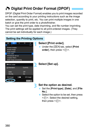 Page 380380
DPOF (Digital Print Order Format) enables you to print images recorded 
on the card according to your printing instructions such as the image 
selection, quantity to print, etc.  You can print multiple images in one 
batch or give the print order to a photofinisher.
You can set the print type, date imprinting, and file number imprinting. 
The print settings will be applied  to all print-ordered images. (They 
cannot be set individually for each image.)
1Select [Print order].
Under the [31] tab,...