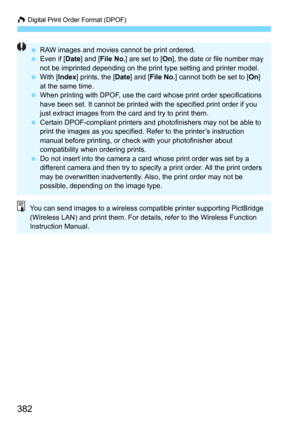 Page 382W Digital Print Order Format (DPOF)
382
RAW images and movies cannot be print ordered.
 Even if [Date ] and [File No.] are set to [ On], the date or file number may 
not be imprinted depending on the print type setting and printer model.
 With [Index ] prints, the [ Date] and [ File No. ] cannot both be set to [ On] 
at the same time.
 When printing with DPOF, use the card  whose print order specifications 
have been set. It cannot be printed with the specified print order if you 
just extract images...