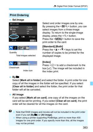 Page 383383
W Digital Print Order Format (DPOF)
Sel.Image
Select and order images one by one.
By pressing the  button, you can 
select images from a three-image 
display. To return to the single-image 
display, press the <
u> button.
Press the <
M> button to save the 
print order to the card.
[Standard] [Both]
Press the   keys to set the 
number of copies to be printed for the 
displayed image.
[Index]
Press  to add a checkmark to the 
box [
X]. The image will be included in 
the index print.
Byn
Select [Mark...