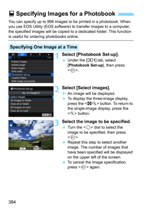 Page 384384
You can specify up to 998 images to be printed in a photobook. When 
you use EOS Utility (EOS software) to transfer images to a computer, 
the specified images will  be copied to a dedicated  folder. This function 
is useful for ordering photobooks online.
1Select [Photobook Set-up].
Under the [x1] tab, select 
[
Photobook Set-up], then press 
<
0>. 
2Select [Select images].
An image will be displayed.
To display the three-image display, 
press the  button. To return to 
the single-image display,...