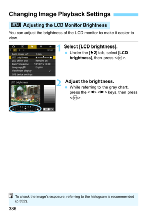 Page 386386
You can adjust the brightness of the LCD monitor to make it easier to 
view.
1Select [LCD brightness].
Under the [52] tab, select [LCD 
brightness
], then press .
2 Adjust the brightness.
While referring to the gray chart, 
press the   keys, then press 
<
0>.
Changing Image Playback Settings
3  Adjusting the LCD  Monitor Brightness
To check the image’s exposure, referring to the histogram is recommended 
(p.352). 