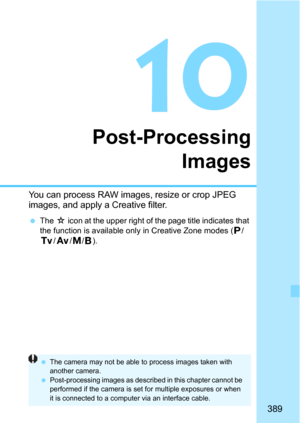 Page 389389
10
Post-ProcessingImages
You can process RAW images, resize or crop JPEG 
images, and apply a Creative filter.
The O icon at the upper right of t he page title indicates that 
the function is available only in Creative Zone modes (d/
s/f/a/F).
 The camera may not be able to  process images taken with 
another camera.
 Post-processing images as described in this chapter cannot be 
performed if the camera is set for multiple exposures or when 
it is connected to a computer via an interface cable. 