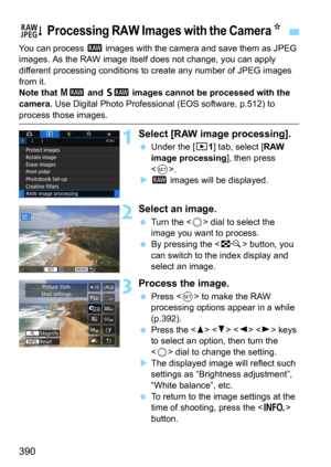 Page 390390
You can process 1 images with the camera and save them as JPEG 
images. As the RAW image itself  does not change, you can apply 
different processing conditions to  create any number of JPEG images 
from it.
Note that 41 and 61 images cannot be processed with the 
camera.
 Use Digital Photo Professional  (EOS software, p.512) to 
process those images.
1Select [RAW image processing].
Under the [31] tab, select [RAW 
image processing], then press 
<
0>.
 1 images will be displayed.
2Select an image....