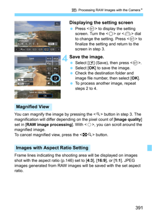 Page 391391
R Processing RAW Images with the CameraN
Displaying the setting screen
Press  to display the setting 
screen. Turn the  or  dial 
to change the setting. Press <
0> to 
finalize the setting and return to the 
screen in step 3.
 4Save the image.
Select [W] (Save), then press .Select [OK] to save the image.
Check the destination folder and 
image file number, then select [
OK].
To process another image, repeat 
steps 2 to 4.
You can magnify the ima ge by pressing the <
u> button in step 3. The...
