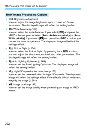 Page 392R Processing RAW Images with the CameraN
392
P Brightness adjustment
You can adjust the image brightness up to ±1 stop in 1/3-stop 
increments. The displayed image will reflect the setting’s effect.
 Q White balance (p.162)
You can select the white balance. If you select [Q] and press the 
<
B> button, you can select [Auto: Ambience priority] or [Auto: 
White priority
]. If you select [P] and press the  button, you 
can set the color temperature. The  displayed image will reflect the 
setting’s...