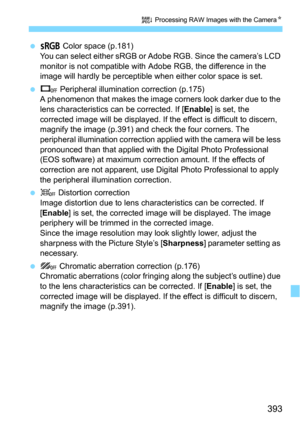 Page 393393
R Processing RAW Images with the CameraN
U Color space (p.181)
You can select either sRGB or Adobe RGB. Since the camera’s LCD 
monitor is not compatible with  Adobe RGB, the difference in the 
image will hardly be perceptible wh en either color space is set.
V Peripheral illumination correction (p.175)
A phenomenon that makes the image corners look darker due to the 
lens characteristics  can be corrected. If [
Enable] is set, the 
corrected image will be displayed. If t he effect is difficult to...