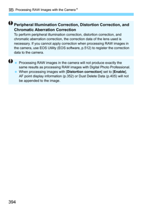 Page 394R Processing RAW Images with the CameraN
394
Peripheral Illumination Correction, Distortion Correction, and 
Chromatic Aberration Correction
To perform peripheral illumination correction, distortion correction, and 
chromatic aberration correction, the co rrection data of the lens used is 
necessary. If you cannot apply correct ion when processing RAW images in 
the camera, use EOS Utility (EOS softwa re, p.512) to register the correction 
data to the camera.
 Processing RAW images in the camera will...