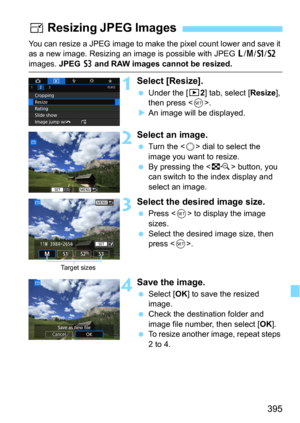 Page 395395
You can resize a JPEG image to make the pixel count lower and save it 
as a new image. Resizing an i mage is possible with JPEG 3/4/a/b 
images. JPEG c and RAW images cannot be resized.
1Select [Resize].
Under the [32] tab, select [Resize], 
then press <
0>.An image will be displayed.
2Select an image.
Turn the  dial to select the 
image you want to resize.
By pressing the  button, you 
can switch to the index display and 
select an image.
3Select the desired image size.
Press  to display the...