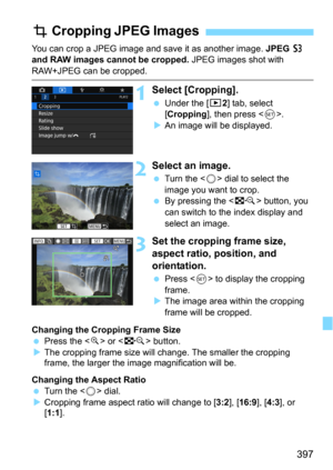 Page 397397
You can crop a JPEG image and save it as another image. JPEG c 
and RAW images cannot be cropped. JPEG images shot with 
RAW+JPEG can be cropped.
1Select [Cropping].
Under the [x2] tab, select 
[
Cropping], then press .An image will be displayed.
2Select an image.
Turn the  dial to select the 
image you want to crop.
By pressing the  button, you 
can switch to the index display and 
select an image.
3Set the cropping frame size, 
aspect ratio, position, and 
orientation.
Press  to display the...