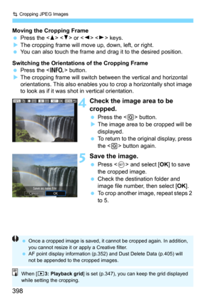 Page 398N Cropping JPEG Images
398
Moving the Cropping Frame
Press the   or   keys.The cropping frame will move up, down, left, or right.You can also touch the frame and drag it to the desired position.
Switching the Orientations of the Cropping Frame
Press the  button.The cropping frame will switch between the vertical and horizontal 
orientations. This also enables y ou to crop a horizontally shot image 
to look as if it was shot  in vertical orientation.
4Check the image area to be 
cropped.
Press the...