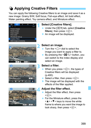 Page 399399
You can apply the following Creative filters to an image and save it as a 
new image: Grainy B/W, Soft focus, Fish-eye effect, Art bold effect, 
Water painting effect, Toy camera effect, and Miniature effect.
1Select [Creative filters].
Under the [x1] tab, select [Creative 
filters
], then press .An image will be displayed.
2Select an image.
Turn the  dial to select the 
image you want to apply a filter to.
By pressing the  button, you 
can switch to the index display and 
select an image....