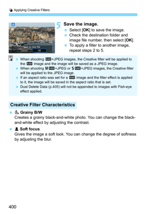 Page 400U Applying Creative Filters
400
5Save the image.
Select [OK] to save the image.Check the destination folder and 
image file number, then select [
OK].
To apply a filter to another image, 
repeat steps 2 to 5.
G Grainy B/W
Creates a grainy black-and-whit e photo. You can change the black-
and-white effect by adjusting the contrast.
 W Soft focus
Gives the image a soft look. You  can change the degree of softness 
by adjusting the blur.
Creative Filter Characteristics
 When shooting  1+JPEG images,...