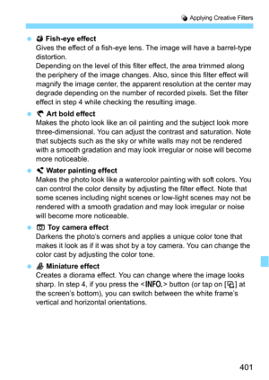 Page 401401
U Applying Creative Filters
X Fish-eye effect
Gives the effect of a fish-eye lens. The image will have a barrel-type 
distortion.
Depending on the level of this filter effect, the area trimmed along 
the periphery of the image changes. Also,  since this filter effect will 
magnify the image center, the apparent  resolution at the center may 
degrade depending on the number of recorded pixels. Set the filter 
effect in step 4 while checking the resulting image.
 Y Art bold effectMakes the photo look...