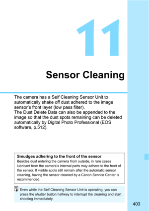 Page 403403
11
Sensor Cleaning
The camera has a Self Cleaning Sensor Unit to 
automatically shake off dust adhered to the image 
sensor’s front layer (low pass filter).
The Dust Delete Data can also be appended to the 
image so that the dust spots remaining can be deleted 
automatically by Digital Photo Professional (EOS 
software, p.512).
Smudges adhering to the front of the sensorBesides dust entering the camera from outside, in rare cases 
lubricant from the camera’s internal parts may adhere to the front of...