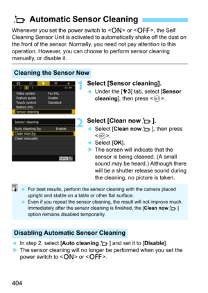 Page 404404
Whenever you set the power switch to  or , the Self 
Cleaning Sensor Unit is activated to  automatically shake off the dust on 
the front of the sensor. Normally, you need not pay attention to this 
operation. However, you can choose to perform sensor cleaning 
manually, or disable it.
1Select [Sensor cleaning].
Under the [53] tab, select [Sensor 
cleaning
], then press .
2Select [Clean nowf ].
Select [Clean nowf], then press 
<
0>.
Select [OK].The screen will indicate that the 
sensor is being...