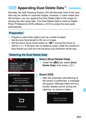 Page 405405
Normally, the Self Cleaning Sensor Unit will eliminate most of the dust 
that may be visible on captured image s. However, in case visible dust 
still remains, you can append the Dust Delete Data to the image for 
erasing the dust spots later. The Dust Delete Data is used by Digital 
Photo Professional (EOS software , p.512) to erase the dust spots 
automatically.
Prepare a solid white object such as a sheet of paper.
Set the lens focal length to 50 mm or longer.
Set the lens’s focus mode switch...