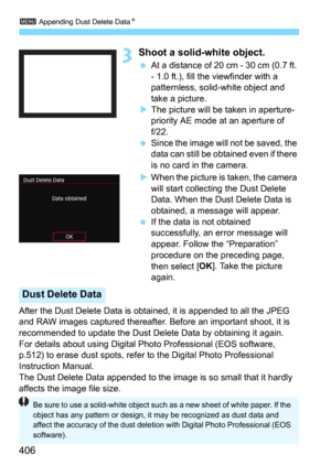 Page 4063 Appending Dust Delete DataN
406
3Shoot a solid-white object.
At a distance of 20 cm - 30 cm (0.7 ft. 
- 1.0 ft.), fill the viewfinder with a 
patternless, solid-white object and 
take a picture.
The picture will be taken in aperture-
priority AE mode at an aperture of 
f/22.
Since the image will not be saved, the 
data can still be obtained even if there 
is no card in the camera.
When the picture is taken, the camera 
will start collecting the Dust Delete 
Data. When the Dust Delete Data is...