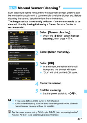 Page 407407
Dust that could not be removed by the automatic sensor cleaning can 
be removed manually with a commercially -available blower, etc. Before 
cleaning the sensor, detach the lens from the camera.
The image sensor is extremely delicate. If the sensor needs to be 
cleaned directly, having it done by a Canon Service Center is 
recommended.
1Select [Sensor cleaning].
Under the [53] tab, select [Sensor 
cleaning
], then press .
2Select [Clean manually].
3Select [OK].
In a moment, the reflex mirror will...