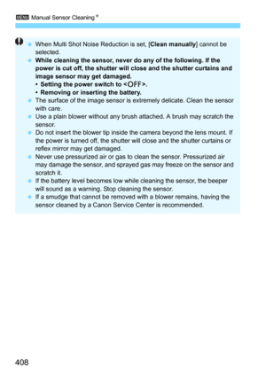 Page 4083 Manual Sensor CleaningN
408
When Multi Shot Noise Reduction is set, [ Clean manually] cannot be 
selected.
 While cleaning the sensor, never do any of the following. If the 
power is cut off, the shutter will close and the shutter curtains and 
image sensor may get damaged.
• Setting the power switch to < 2>.
• Removing or inserting the battery.
 The surface of the image sensor is  extremely delicate. Clean the sensor 
with care.
 Use a plain blower without any brus h attached. A brush may scratch...
