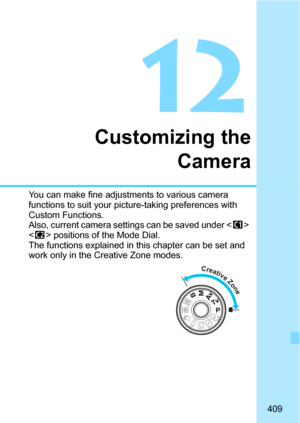 Page 409409
12
Customizing theCamera
You can make fine adjustments to various camera 
functions to suit your picture-taking preferences with 
Custom Functions.
Also, current camera sett ings can be saved under < w> 
< x > positions of the Mode Dial.
The functions explained in this chapter can be set and 
work only in the Creative Zone modes.
Creative Zone 