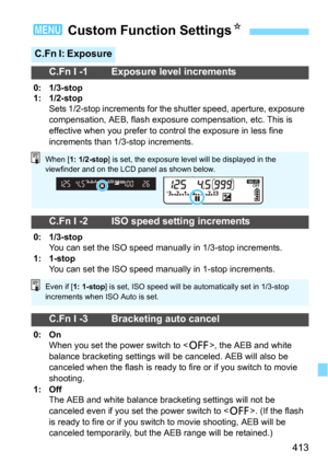 Page 413413
3 Custom Function SettingsN
C.Fn I: Exposure
C.Fn I -1 Exposure level increments
0: 1/3-stop
1: 1/2-stop
Sets 1/2-stop increments for the shutter speed, aperture, exposure 
compensation, AEB, flash exposure compensation, etc. This is 
effective when you prefer to control the exposure in less fine 
increments than 1/3-stop increments.
C.Fn I -2 ISO speed setting increments
0: 1/3-stopYou can set the ISO speed manually in 1/3-stop increments.1: 1-stopYou can set the ISO speed manually in 1-stop...