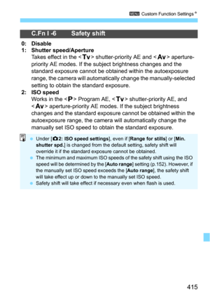 Page 415415
3 Custom Function SettingsN
C.Fn I -6 Safety shift
0: Disable
1: Shutter speed/Aperture
Takes effect in the  shutter-priority AE and  aperture-
priority AE modes. If the s ubject brightness changes and the 
standard exposure cannot be obtained within the autoexposure 
range, the camera will automatical ly change the manually-selected 
setting to obtain the standard exposure.
2: ISO speedWorks in the  Program AE,  shutter-priority AE, and 
<
f> aperture-priority AE modes.  If the subject brightness...