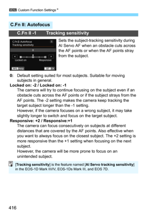 Page 4163 Custom Function SettingsN
416
C.Fn II: Autofocus
C.Fn II -1 Tracking sensitivity
Sets the subject-tracking sensitivity during 
AI Servo AF when an obstacle cuts across 
the AF points or when the AF points stray 
from the subject.
0: Default setting suited for most  subjects. Suitable for moving 
subjects in general.
Locked on: -2 / Locked on: -1The camera will try to continue focusing on the subject even if an 
obstacle cuts across the AF points or if the subject strays from the 
AF points. The -2...