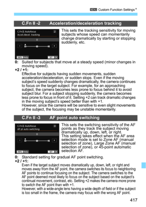 Page 417417
3 Custom Function SettingsN
C.Fn II -2 Acceleration/deceleration tracking
This sets the tracking sensitivity for moving 
subjects whose speed can momentarily 
change dramatically by starting or stopping 
suddenly, etc.
0:Suited for subjects that move at  a steady speed (minor changes in 
moving speed).
+2 / +1:Effective for subjects having sudden movements, sudden 
acceleration/deceleration, or sudden stops. Even if the moving 
subject’s speed suddenly changes dramatically, the camera continues 
to...