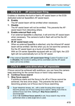 Page 419419
3 Custom Function SettingsN
C.Fn II -6 AF-assist beam firing
Enables or disables the built-in flash’s AF-assist beam or the EOS-
dedicated external Speedlite’s AF-assist beam.
0: EnableThe AF-assist beam will be emitted when necessary.1: DisableThe AF-assist beam will not be emitted. This prevents the AF-
assist beam from disturbing others.
2: Enable external flash onlyIf an external Speedlite is attached, it will emit the AF-assist beam 
when necessary. The camera’s built-i n flash will not fire the...