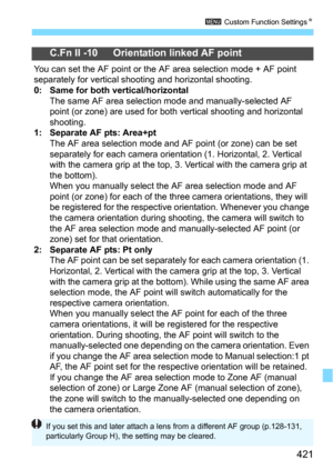 Page 421421
3 Custom Function SettingsN
C.Fn II -10 Orientation linked AF point
You can set the AF point or the AF area selection mode + AF point 
separately for vertical shooting and horizontal shooting.
0: Same for both vertical/horizontalThe same AF area selection mode and manually-selected AF 
point (or zone) are used for both  vertical shooting and horizontal 
shooting.
1: Separate AF pts: Area+ptThe AF area selection mode and AF point (or zone) can be set 
separately for each camera orientat ion (1....