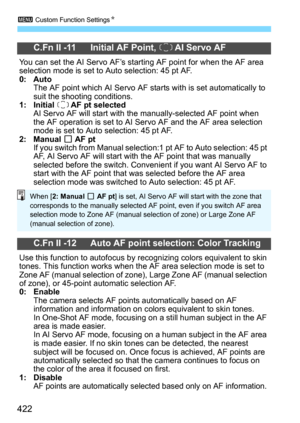 Page 4223 Custom Function SettingsN
422
C.Fn II -11 Initial AF Point, o AI Servo AF
You can set the AI Servo AF’s starting AF point for when the AF area 
selection mode is set to Auto selection: 45 pt AF.
0: AutoThe AF point which AI Servo AF starts with is set automatically to 
suit the shoot ing conditions.
1: Initial o AF pt selectedAI Servo AF will start with  the manually-selected AF point when 
the AF operation is set to AI Servo AF and the AF area selection 
mode is set to Auto selection: 45 pt AF.
2:...