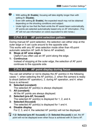 Page 423423
3 Custom Function SettingsN
C.Fn II -13 AF point selection pattern
During manual AF point selection, the selection can either stop at the 
outer edge or it can cycle around to the opposite side.
This works with any AF area selection mode other than 45-point 
automatic selection AF (with AI Servo AF enabled).
0: Stops at AF area edgesUseful if you often use an AF point along the edge.1: ContinuousInstead of stopping at the outer edge, the selection of AF point 
continues to the opposite side.
C.Fn II...