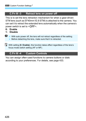 Page 4263 Custom Function SettingsN
426
C.Fn III -3 Retract lens on power off
This is to set the lens retraction mechanism for when a gear-driven 
STM lens (such as EF40mm f/2.8 STM) is attached to the camera. You 
can set it to retract the extended l ens automatically when the camera’s 
power switch is set to <
2>.
0: Enable
1: Disable
C.Fn III -4 Custom Controls
You can assign often-used functions to camera buttons or dials 
according to your preferences. For details, see page 433.
 With auto power off, the...