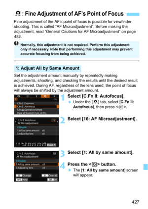 Page 427427
Fine adjustment of the AF’s point of focus is possible for viewfinder 
shooting. This is ca lled “AF Microadjustment”. Before making the 
adjustment, read “General Cautions  for AF Microadjustment” on page 
432.
Set the adjustment amount manual ly by repeatedly making 
adjustments, shooting, and checking the results until the desired result 
is achieved. During AF, regardless of the lens used, the point of focus 
will always be shifted by the adjustment amount.
1Select [C.Fn II: Autofocus].
Under...