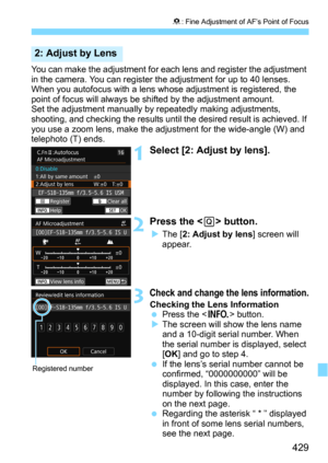 Page 429429
8: Fine Adjustment of AF’s Point of Focus
You can make the adjustment for each lens and register the adjustment 
in the camera. You can register the adjustment for up to 40 lenses. 
When you autofocus with a lens whose adjustment is registered, the 
point of focus will always be  shifted by the adjustment amount.
Set the adjustment manually by  repeatedly making adjustments, 
shooting, and checking the results until the desired result is achieved. If 
you use a zoom lens, make the adj ustment for the...