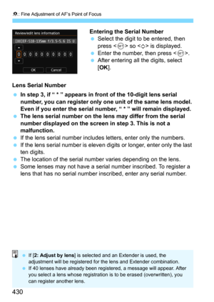 Page 4308: Fine Adjustment of AF’s Point of Focus
430
Entering the Serial NumberSelect the digit to be entered, then 
press <
0> so  is displayed.
Enter the number, then press .After entering all the digits, select 
[
OK].
Lens Serial Number
In step 3, if “ * ” appears in front of the 10-digit lens serial 
number, you can register only one unit of the same lens model. 
Even if you enter the serial numb er, “ * ” will remain displayed.
The lens serial number on the lens may differ from the serial 
number...