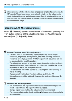 Page 4328: Fine Adjustment of AF’s Point of Focus
432
When [j Clear all] appears at the bottom of the screen, pressing the 
 button will clear all the adjustments made for [1: All by same 
amount
] and [2: Adjust by lens].
Clearing All AF Microadjustments
When shooting with the intermediate range (focal length) of a zoom lens, the 
AF’s point of focus is corrected automatically relative to the adjustments 
made for the wide-angle and telephoto ends. Even if only the wide-angle or 
telephoto end has been...