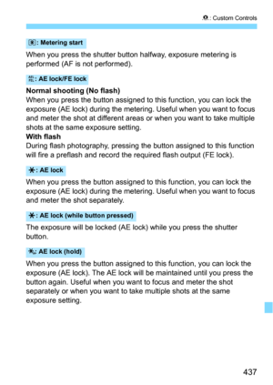 Page 437437
8: Custom Controls
When you press the shutter button halfway, exposure metering is 
performed (AF is not performed).
Normal shooting (No flash)
When you press the button assigned to this function, you can lock the 
exposure (AE lock) during the metering.  Useful when you want to focus 
and meter the shot at different areas or when you want to take multiple 
shots at the same exposure setting.
With flashDuring flash photography, pressing t he button assigned to this function 
will fire a preflash and...