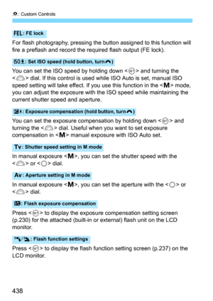 Page 4388: Custom Controls
438
For flash photography, pressing the button assigned to this function will 
fire a preflash and record the required flash output (FE lock).
You can set the ISO speed by holding down <
0> and turning the 
<
6> dial. If this control is used  while ISO Auto is set, manual ISO 
speed setting will take effect. If  you use this function in the <
a> mode, 
you can adjust the exposure with  the ISO speed while maintaining the 
current shutter speed and aperture.
You can set the exposure c...