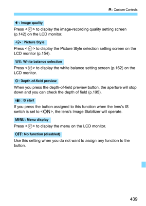 Page 439439
8: Custom Controls
Press  to display the image-recording quality setting screen 
(p.142) on the LCD monitor.
Press <
0> to display the Picture Style  selection setting screen on the 
LCD monitor (p.154).
Press <
0> to display the white balance setting screen (p.162) on the 
LCD monitor.
When you press the depth-of-field preview button, the aperture will stop 
down and you can check the depth of field (p.195).
If you press the button assigned to th is function when the lens’s IS 
switch is set to <...