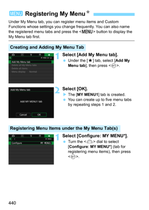 Page 440440
Under My Menu tab, you can register menu items and Custom 
Functions whose settings you change frequently. You can also name 
the registered menu tabs and press the <
M> button to display the 
My Menu tab first.
1Select [Add My Menu tab].
Under the [9] tab, select [Add My 
Menu tab
], then press .
2Select [OK].
The [MY MENU1] tab is created.
You can create up to five menu tabs 
by repeating steps 1 and 2.
1Select [Configure: MY MENU*].
Turn the  dial to select 
[
Configure: MY MENU*] (tab for...