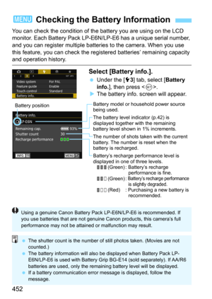Page 452452
You can check the condition of the battery you are using on the LCD 
monitor. Each Battery Pack LP-E6N/LP-E6 has a unique serial number, 
and you can register multiple batteries to the camera. When you use 
this feature, you can check the regi stered batteries’ remaining capacity 
and operation history.
Select [Battery info.].
Under the [53] tab, select [Battery 
info.
], then press .
The battery info. screen will appear.
3 Checking the Battery Information
Battery model or household power source...