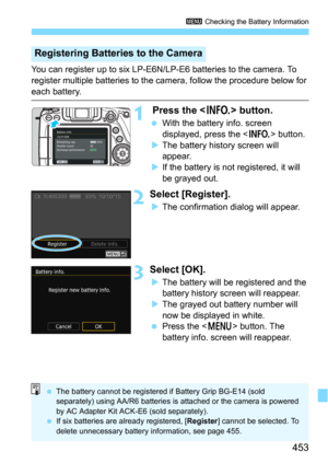 Page 453453
3 Checking the Battery Information
You can register up to six LP-E6N/LP-E6 batteries to the camera. To 
register multiple batteries to the camera, follow the procedure below for 
each battery.
1 Press the  button.
With the battery info. screen 
displayed, press the <
B> button.
The battery history screen will 
appear.
If the battery is not registered, it will 
be grayed out.
2Select [Register].
The confirmation dialog will appear.
3Select [OK].
The battery will be registered and the 
battery...