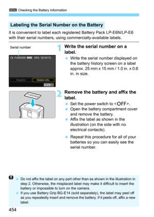 Page 4543 Checking the Battery Information
454
It is convenient to label each registered Battery Pack LP-E6N/LP-E6 
with their serial numbers, using commercially-available labels.
1Write the serial number on a 
label.
Write the serial number displayed on 
the battery history screen on a label 
approx. 25 mm x 15 mm / 1.0 in. x 0.6 
in. in size.
2Remove the battery and affix the 
label.
Set the power switch to .
Open the battery compartment cover 
and remove the battery.
Affix the label as shown in the...