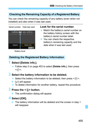 Page 455455
3 Checking the Battery Information
You can check the remaining capacity of any battery (even when not 
installed) and also when it was last used.
Look for the serial number.
Match the battery’s serial number on 
the battery history screen with the 
battery’s serial number label.
You can check the respective 
battery’s remaining capacity and the 
date when it was last used.
1Select [Delete info.].
Follow step 2 on page 453 to select [Delete info.], then press 
<
0>.
2Select the battery info rmation...