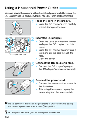 Page 456456
You can power the camera with a household power outlet by using the 
DC Coupler DR-E6 and AC Adapter AC-E6N (both sold separately).
1Place the cord in the groove.
Insert the DC coupler’s cord carefully 
without damaging the cord.
2Insert the DC coupler.
Open the battery compartment cover 
and open the DC coupler cord hole 
cover.
Insert the DC coupler securely until it 
locks and put the cord through the 
hole.
Close the cover.
3Connect the DC coupler’s plug.
Connect the DC coupler’s plug and...