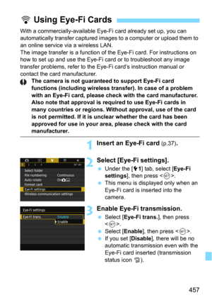 Page 457457
With a commercially-available Eye-Fi card already set up, you can 
automatically transfer c aptured images to a computer or upload them to 
an online service via a wireless LAN.
The image transfer is a function of t he Eye-Fi card. For instructions on 
how to set up and use the Eye-Fi card or to troubleshoot any image 
transfer problems, refer to the Eye-Fi card’s instruction manual or 
contact the card manufacturer.
The camera is not guaranteed to support Eye-Fi card 
functions (including wireless...